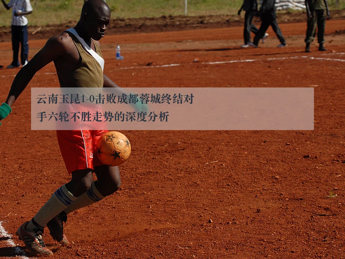 云南玉昆1-0击败成都蓉城终结对手六轮不胜走势的深度分析